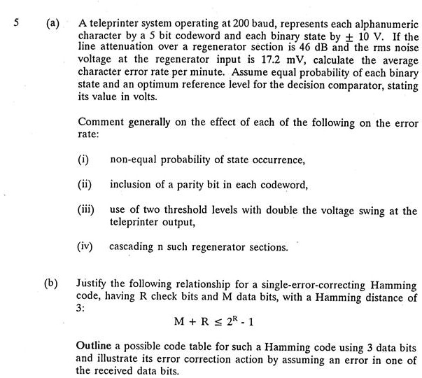 (a) A teleprinter system operating at 200 baud, represents each alphanumeric character by a 5 bit codeword and each binary state by ± 10 V. If the line attenuation over a regenerator section is 46 dB and the rms noise voltage at the regenerator input is 17.2 mV, calculate the average character error rate per minute. Assume equal probability of each binary state and an optimum reference level for the decision comparator, stating its value in volts.

Comment generally on the effect of each of the following on the error rate:

(i) non-equal probability of state occurrence,
(ii) inclusion of a parity bit in each codeword,
(iii) use of two threshold levels with double the voltage swing at the teleprinter output,
(iv) cascading n such regenerator sections.

(b) Justify the following relationship for a single-error-correcting Hamming code, having R check bits and M data bits, with a Hamming distance of 3:
M + R ? 2^R - 1

Outline a possible code table for such a Hamming code using 3 data bits and illustrate its error correction action by assuming an error in one of the received data bits.