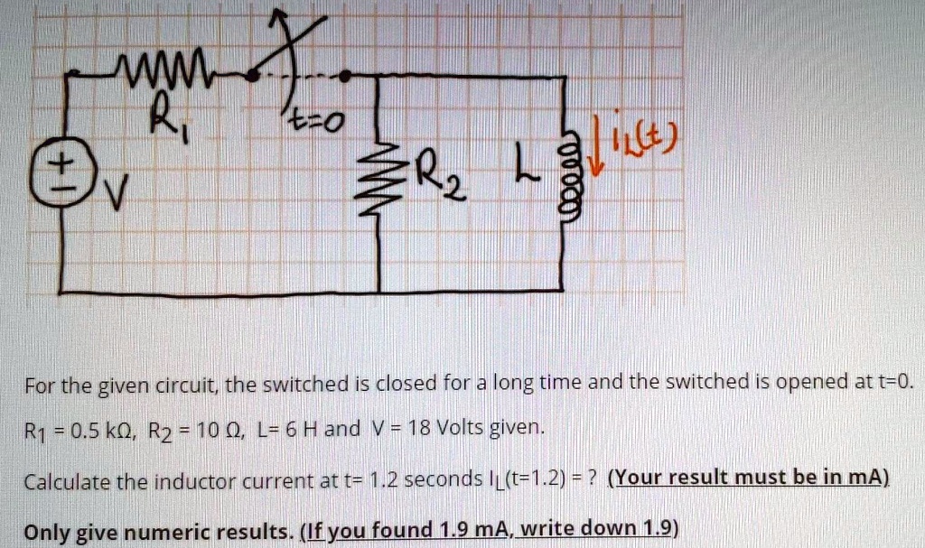 For the given circuit, the switched is closed for a long time and the switched is opened at t=0. R1 = 0.5 k?, R2 = 10 ?, L = 6 H and V = 18 Volts given. Calculate the inductor current at t= 1.2 seconds IL(t=1.2) = ? (Your result must be in mA) Only give numeric results. (If you found 1.9 mA, write down 1.9)