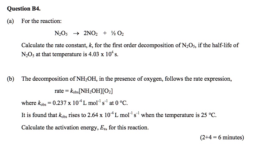 Question B4.
(a) For the reaction:
N2O5 ? 2NO2 + ½ O2
Calculate the rate constant, k, for the first order decomposition of N2O5, if the half-life of N2O5 at that temperature is 4.03 x 10? s.
(b) The decomposition of NH2OH, in the presence of oxygen, follows the rate expression,
rate = kobs[NH2OH][O2]
where kobs = 0.237 x 10?? L mol?¹ s?¹ at 0 °C.
It is found that kobs rises to 2.64 x 10?? L mol?¹ s?¹ when the temperature is 25 °C.
Calculate the activation energy, Ea, for this reaction.