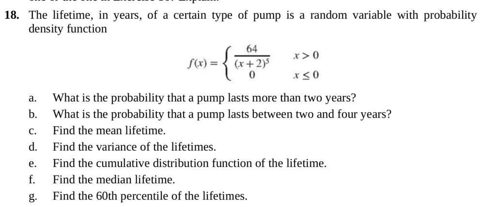 18. The lifetime, in years, of a certain type of pump is a random variable with probability density function

f(x) = 
  64 / (x + 2)^5, x > 0
  0, x <= 0


a. What is the probability that a pump lasts more than two years?
b. What is the probability that a pump lasts between two and four years?
c. Find the mean lifetime.
d. Find the variance of the lifetimes.
e. Find the cumulative distribution function of the lifetime.
f. Find the median lifetime.
g. Find the 60th percentile of the lifetimes.