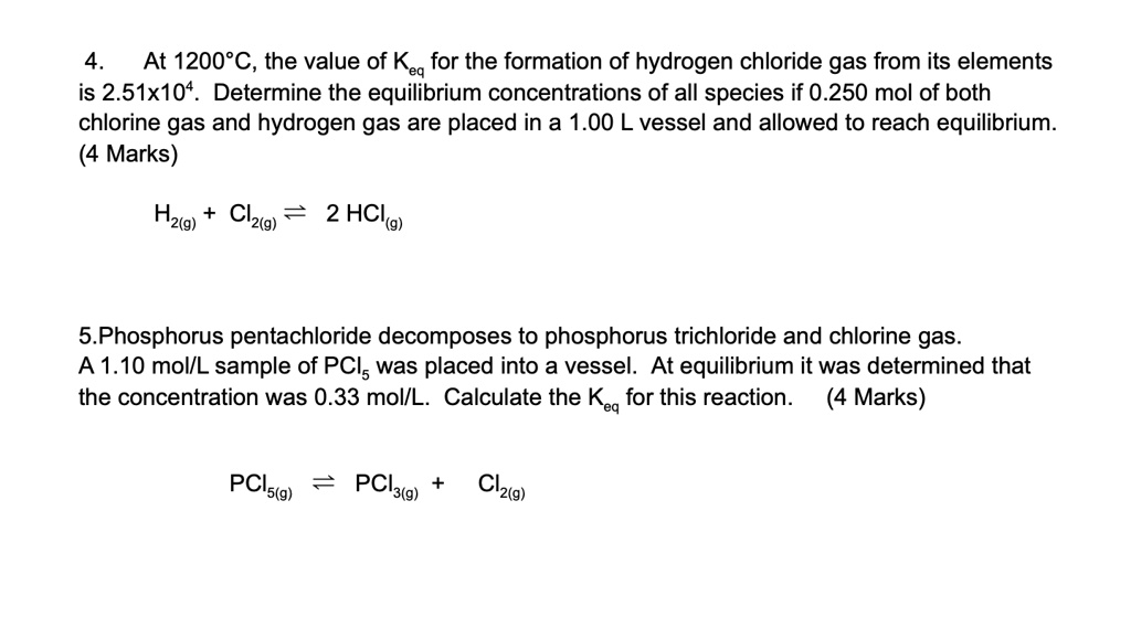 4. At 1200°C, the value of Keq for the formation of hydrogen chloride gas from its elements is 2.51x10^4. Determine the equilibrium concentrations of all species if 0.250 mol of both chlorine gas and hydrogen gas are placed in a 1.00 L vessel and allowed to reach equilibrium. (4 Marks)

H2(g) + Cl2(g) ? 2 HCl(g)

5. Phosphorus pentachloride decomposes to phosphorus trichloride and chlorine gas. A 1.10 mol/L sample of PCl5 was placed into a vessel. At equilibrium it was determined that the concentration was 0.33 mol/L. Calculate the Keq for this reaction. (4 Marks)

PCl5(g) ? PCl3(g) + Cl2(g)