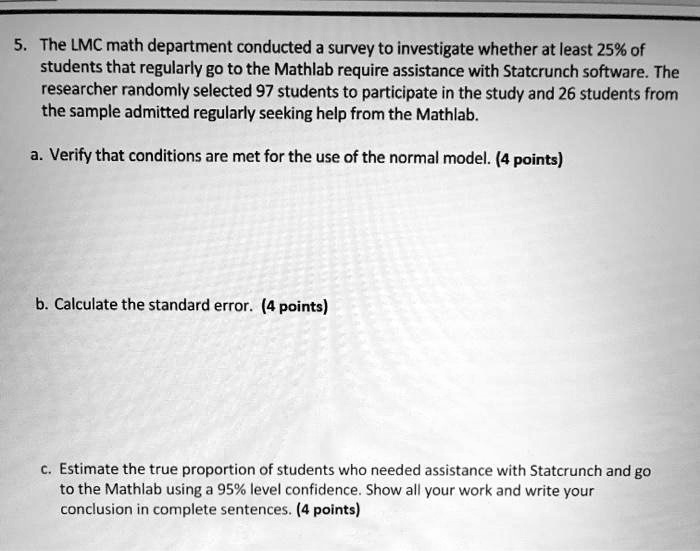 5. The LMC math department conducted a survey to investigate whether at least 25% of students that regularly go to the Mathlab require assistance with Statcrunch software. The researcher randomly selected 97 students to participate in the study and 26 students from the sample admitted regularly seeking help from the Mathlab.

a. Verify that conditions are met for the use of the normal model. (4 points)

b. Calculate the standard error. (4 points)

c. Estimate the true proportion of students who needed assistance with Statcrunch and go to the Mathlab using a 95% level confidence. Show all your work and write your conclusion in complete sentences. (4 points)