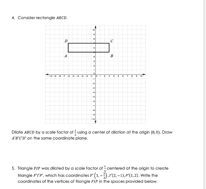 4. Consider rectangle ABCD.
Dilate ABCD by a scale factor of (1)/(2) using a center of dilation at the origin (0, 0). Draw A'B'C'D' on the same coordinate plane.
5. Triangle FIP was dilated by a scale factor of (1)/(4) centered at the origin to create triangle F'I'P', which has coordinates F' (1, -(1)/(2)), I'(2, -1), P'(1, 2). Write the coordinates of the vertices of triangle FIP in the spaces provided below.