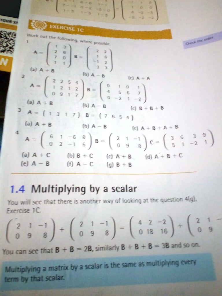 EXERCISE 1C
Work out the following, where possible.
1
A = 
    < p m a t r i x > B = 
    < p m a t r i x >
(a) A + B
(b) A - B
(c) A + A
2
A = 
    < p m a t r i x > B = 
    < p m a t r i x >
(a) A + B
(b) A - B
(c) B + B + B
3
A = 
    < p m a t r i x > B = 
    < p m a t r i x >
(a) A + B
(b) A - B
(c) A + B + A + B
4
A = 
    < p m a t r i x > B = 
    < p m a t r i x > C = 
    < p m a t r i x >
(a) A + C
(b) B + C
(c) A + B
(d) A + B + C
(e) A - B
(f) A - C
(g) B + B
1.4 Multiplying by a scalar
You will see that there is another way of looking at the question 4(g).
Exercise 1C.
< p m a t r i x >
 + 
    < p m a t r i x >
 = 
    < p m a t r i x >
 + 
    < p m a t r i x >
You can see that B + B = 2B, similarly B + B + B = 3B and so on.
Multiplying a matrix by a scalar is the same as multiplying every
term by that scalar.