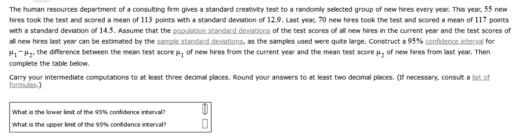 The human resources department of a consulting firm gives a standard creativity test to a randomly selected group of new hires every year. This year, 55 new hires took the test and scored a mean of 113 points with a standard deviation of 12.9. Last year, 70 new hires took the test and scored a mean of 117 points with a standard deviation of 14.5. Assume that the population standard deviations of the test scores of all new hires in the current year and the test scores of all new hires last year can be estimated by the sample standard deviations, as the samples used were quite large. Construct a 95% confidence interval for ?? ? ??, the difference between the mean test score ?? of new hires from the current year and the mean test score ?? of new hires from last year. Then complete the table below. Carry your intermediate computations to at least three decimal places. Round your answers to at least two decimal places. (If necessary, consult a list of formulas.) What is the lower limit of the 95% confidence interval? What is the upper limit of the 95% confidence interval?