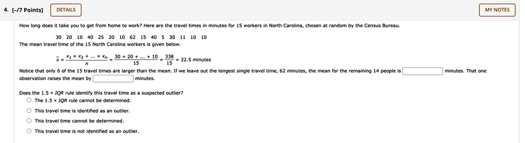 How long does it take you to get from home to work? Here are the travel times in minutes for 15 workers in North Carolina, chosen at random by the Census Bureau.
30 20 10 40 25 20 10 62 15 40 5 30 11 10 10
The mean travel time of the 15 North Carolina workers is given below.
x? = (x1 + x2 + ... + xn) / n = (30 + 20 + ... + 10) / 15 = 338 / 15 = 22.5 minutes
Notice that only 6 of the 15 travel times are larger than the mean. If we leave out the longest single travel time, 62 minutes, the mean for the remaining 14 people is  minutes. That one observation raises the mean by  minutes.
Does the 1.5 !!! IQR rule identify this travel time as a suspected outlier?
The 1.5 !!! IQR rule cannot be determined.
This travel time is identified as an outlier.
This travel time cannot be determined.
This travel time is not identified as an outlier.