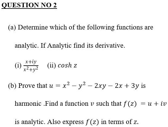(a) Determine which of the following functions are analytic. If Analytic find its derivative.

(i) (x+iy)/(x^2+y^2)  (ii) cosh z

(b) Prove that u = x^2 - y^2 - 2xy - 2x + 3y is
harmonic .Find a function v such that f(z) = u + iv
is analytic. Also express f(z) in terms of z.