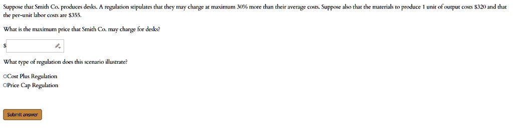 Suppose that Smith Co. produces desks. A regulation stipulates that they may charge at maximum 30% more than their average costs. Suppose also that the materials to produce 1 unit of output costs $320 and that the per-unit labor costs are $355.
What is the maximum price that Smith Co. may charge for desks?
What type of regulation does this scenario illustrate?
OCost Plus Regulation
OPrice Cap Regulation
Submit answer