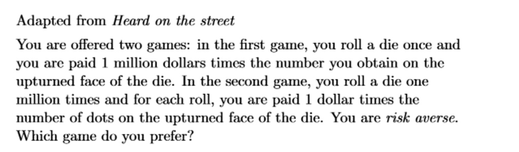 Adapted from Heard on the street
You are offered two games: in the first game, you roll a die once and
you are paid 1 million dollars times the number you obtain on the
upturned face of the die. In the second game, you roll a die one
million times and for each roll, you are paid 1 dollar times the
number of dots on the upturned face of the die. You are risk averse.
Which game do you prefer?
