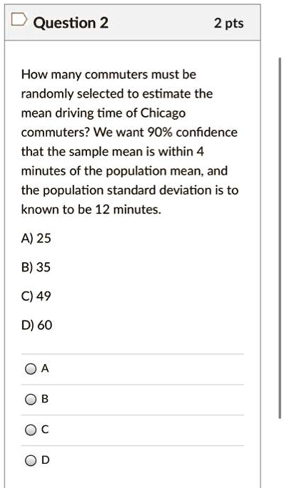 How many commuters must be randomly selected to estimate the mean driving time of Chicago commuters? We want 90% confidence that the sample mean is within 4 minutes of the population mean, and the population standard deviation is to known to be 12 minutes.
A) 25
B) 35
C) 49
D) 60