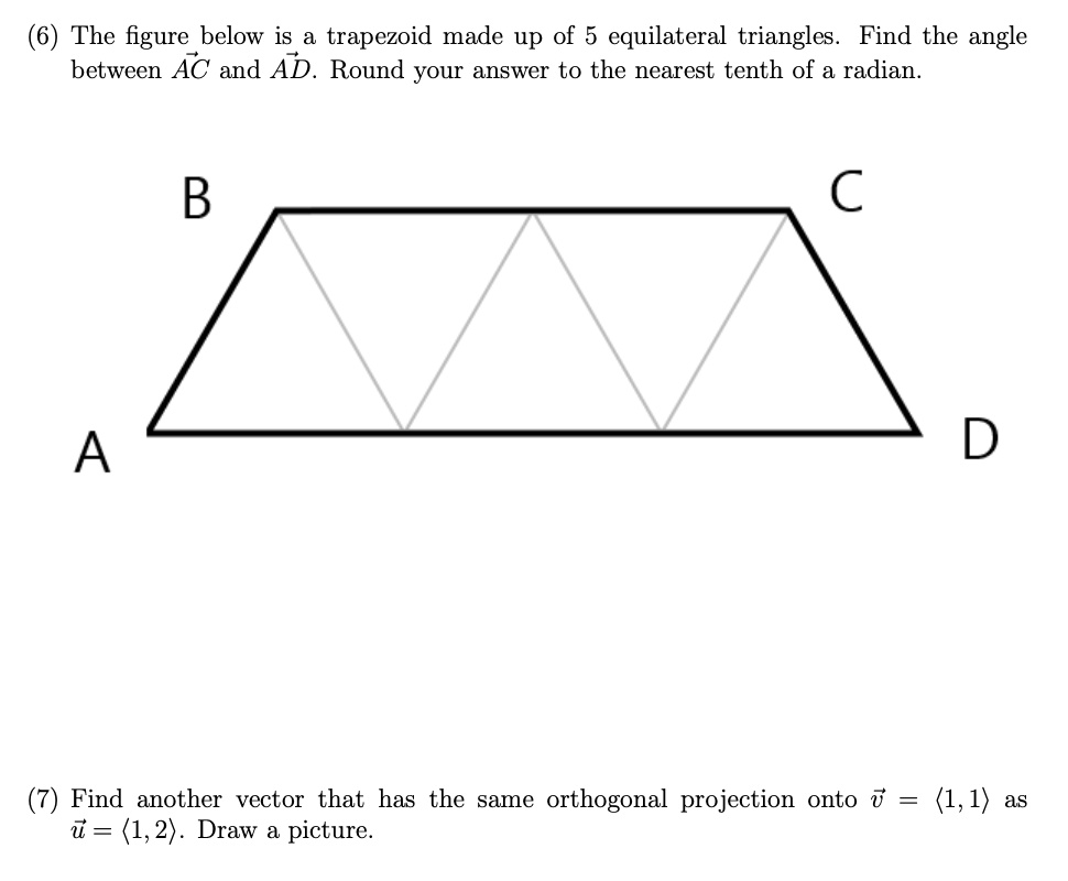 (6) The figure below is a trapezoid made up of 5 equilateral triangles. Find the angle between AC and AD. Round your answer to the nearest tenth of a radian.
B C
A D
(7) Find another vector that has the same orthogonal projection onto v = <1, 1> as u = <1, 2>. Draw a picture.