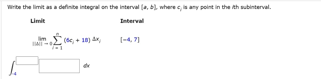 Write the limit as a definite integral on the interval [a, b], where ci is any point in the ith subinterval.
Limit Interval
lim ||?||?0 ?i=1^n (6ci + 18) ?xi [-4, 7]
?-4 dx