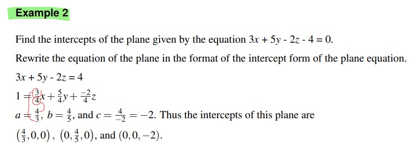 Find the intercepts of the plane given by the equation 3x + 5y - 2z - 4 = 0.
Rewrite the equation of the plane in the format of the intercept form of the plane equation.
3x + 5y - 2z = 4
1 = 3/4x + 5/4y + -2/4z
a = 4/3, b = 4/5, and c = 4/-2 = -2. Thus the intercepts of this plane are
(4/3, 0, 0), (0, 4/5, 0), and (0, 0, -2).