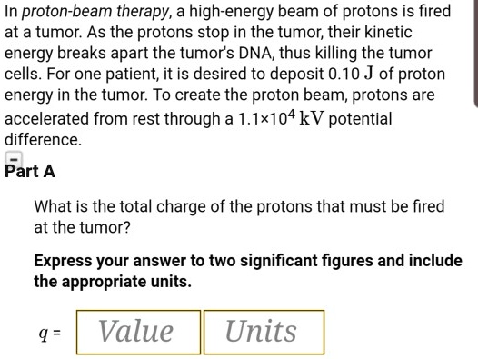 In proton-beam therapy, a high-energy beam of protons is fired at a tumor. As the protons stop in the tumor, their kinetic energy breaks apart the tumor's DNA, thus killing the tumor cells. For one patient, it is desired to deposit 0.10 J of proton energy in the tumor. To create the proton beam, protons are accelerated from rest through a 1.1×10^4 kV potential difference.
Part A
What is the total charge of the protons that must be fired at the tumor?
Express your answer to two significant figures and include the appropriate units.
q = Value Units