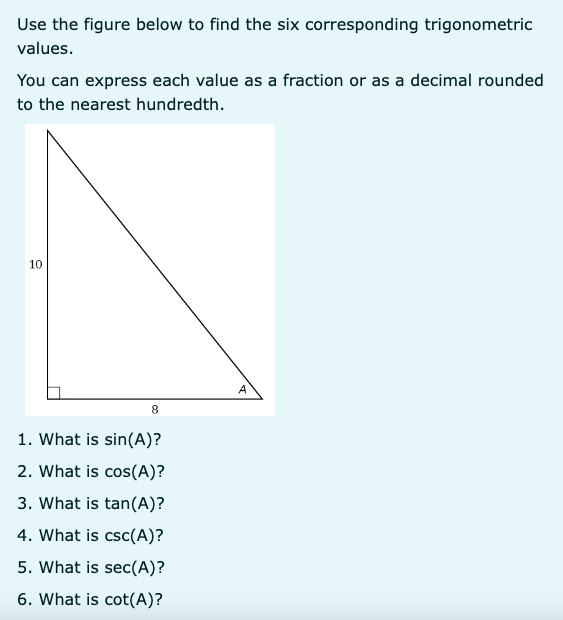 Use the figure below to find the six corresponding trigonometric values.

You can express each value as a fraction or as a decimal rounded to the nearest hundredth.
10
8
A
1. What is sin(A)?
2. What is cos(A)?
3. What is tan(A)?
4. What is csc(A)?
5. What is sec(A)?
6. What is cot(A)?