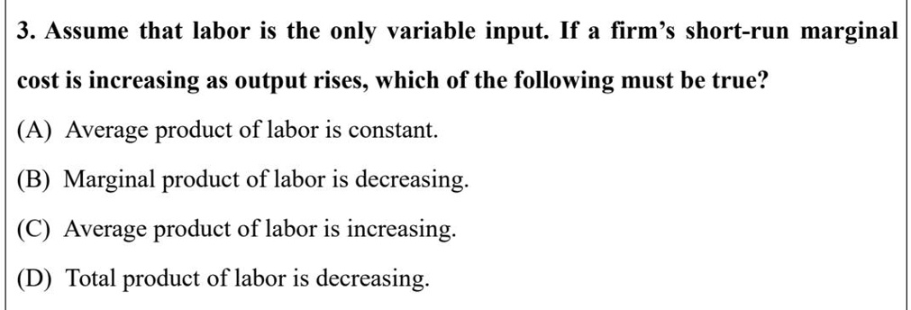 3. Assume that labor is the only variable input. If a firm's short-run marginal
cost is increasing as output rises, which of the following must be true?
(A) Average product of labor is constant.
(B) Marginal product of labor is decreasing.
(C) Average product of labor is increasing.
(D) Total product of labor is decreasing.
