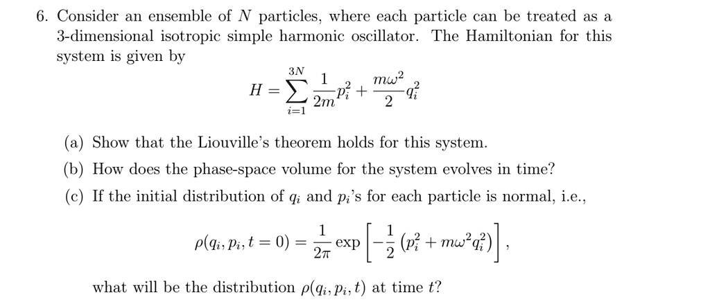 6. Consider an ensemble of N particles, where each particle can be treated as a
3-dimensional isotropic simple harmonic oscillator. The Hamiltonian for this
system is given by

    H = ∑i=1^3N(1)/(2m)pi^2 + (mω^2)/(2)qi^2

(a) Show that the Liouville's theorem holds for this system.
(b) How does the phase-space volume for the system evolves in time?
(c) If the initial distribution of qi and pi's for each particle is normal, i.e.,

    ρ(qi, pi, t = 0) = (1)/(2π)[ -(1)/(2) (pi^2 + mω^2 qi^2) ],

what will be the distribution ρ(qi, pi, t) at time t?