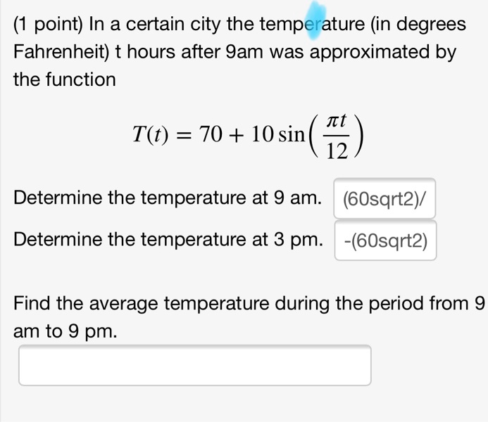 In a certain city the temperature (in degrees Fahrenheit) t hours after 9am was approximated by the function T(t) = 70 + 10 sin(fracpi t12) Determine the temperature at 9 am. Determine the temperature at 3 pm. Find the average temperature during the period from 9 am to 9 pm.
