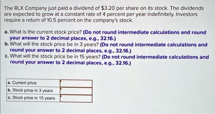 The RLX Company just paid a dividend of 3.20 per share on its stock. The dividends
are expected to grow at a constant rate of 4 percent per year indefinitely. Investors
require a return of 10.5 percent on the company's stock.
a. What is the current stock price? (Do not round intermediate calculations and round
your answer to 2 decimal places, e.g., 32.16.)
b. What will the stock price be in 3 years? (Do not round intermediate calculations and
round your answer to 2 decimal places, e.g., 32.16.)
c. What will the stock price be in 15 years? (Do not round intermediate calculations and
round your answer to 2 decimal places, e.g., 32.16.)
a. Current price
b. Stock price in 3 years
c. Stock price in 15 years