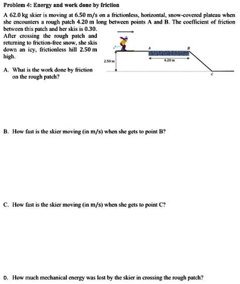Problem 4: Energy and work done by friction
A 62.0 kg skier is moving at 6.50 m/s on a frictionless, horizontal, snow-covered plateau when
she encounters a rough patch 4.20 m long between points A and B. The coefficient of friction
between this patch and her skis is 0.30.
After crossing the rough patch and
returning to friction-free snow, she skis
down an icy, frictionless hill 2.50 m
high.
A. What is the work done by friction
on the rough patch?
B. How fast is the skier moving (in m/s) when she gets to point B?
C. How fast is the skier moving (in m/s) when she gets to point C?
D. How much mechanical energy was lost by the skier in crossing the rough patch?
