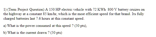 1) (Term Project Question) A 150 HP electric vehicle with 72 KWh 800 V battery cruizes on the highway at a constant 85 km/hr, which is the most efficient speed for that brand. Its fully charged batteries last 7.6 hours at this constant speed.
a) What is the power consumed at this speed? (50 pts),
b) What is the current drawn ? (50 pts)
