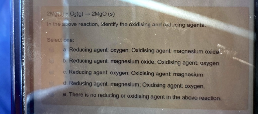 2Mg(s) + O2(g) ? 2MgO (s)
In the above reaction, identify the oxidising and reducing agents.
Select one:
a. Reducing agent: oxygen; Oxidising agent: magnesium oxide
b. Reducing agent: magnesium oxide; Oxidising agent: oxygen
c. Reducing agent: oxygen; Oxidising agent: magnesium
d. Reducing agent: magnesium; Oxidising agent: oxygen.
e. There is no reducing or oxidising agent in the above reaction.