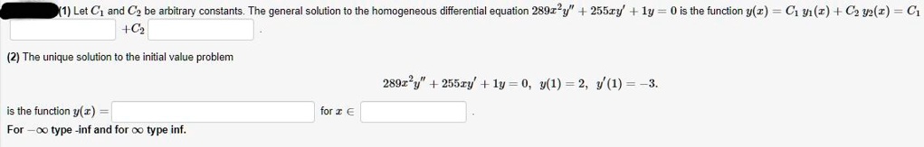 (1) Let C1 and C2 be arbitrary constants. The general solution to the homogeneous differential equation 289x^2y” + 255xy' + 1y = 0 is the function y(x) = C1 y1(x) + C2 y2(x) = C1 + C2 .
(2) The unique solution to the initial value problem 289x^2y” + 255xy' + 1y = 0, y(1) = 2, y'(1) = -3. is the function y(x) = for x ? .
For -? type -inf and for ? type inf.