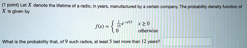 Let X denote the lifetime of a radio, in years, manufactured by a certain company. The probability density function of X is given by f(x) =  (1/15)e^(-x/15) x >= 0; 0 otherwise. What is the probability that, of 9 such radios, at least 5 last more than 12 years?