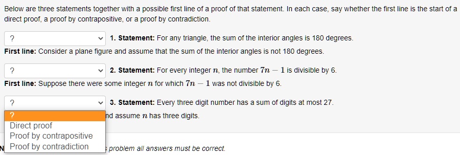 Below are three statements together with a possible first line of a proof of that statement. In each case, say whether the first line is the start of a direct proof, a proof by contrapositive, or a proof by contradiction.

1. Statement: For any triangle, the sum of the interior angles is 180 degrees.
First line: Consider a plane figure and assume that the sum of the interior angles is not 180 degrees.

2. Statement: For every integer n, the number 7n - 1 is divisible by 6.
First line: Suppose there were some integer n for which 7n - 1 was not divisible by 6.

3. Statement: Every three digit number has a sum of digits at most 27.
First line: and assume n has three digits.