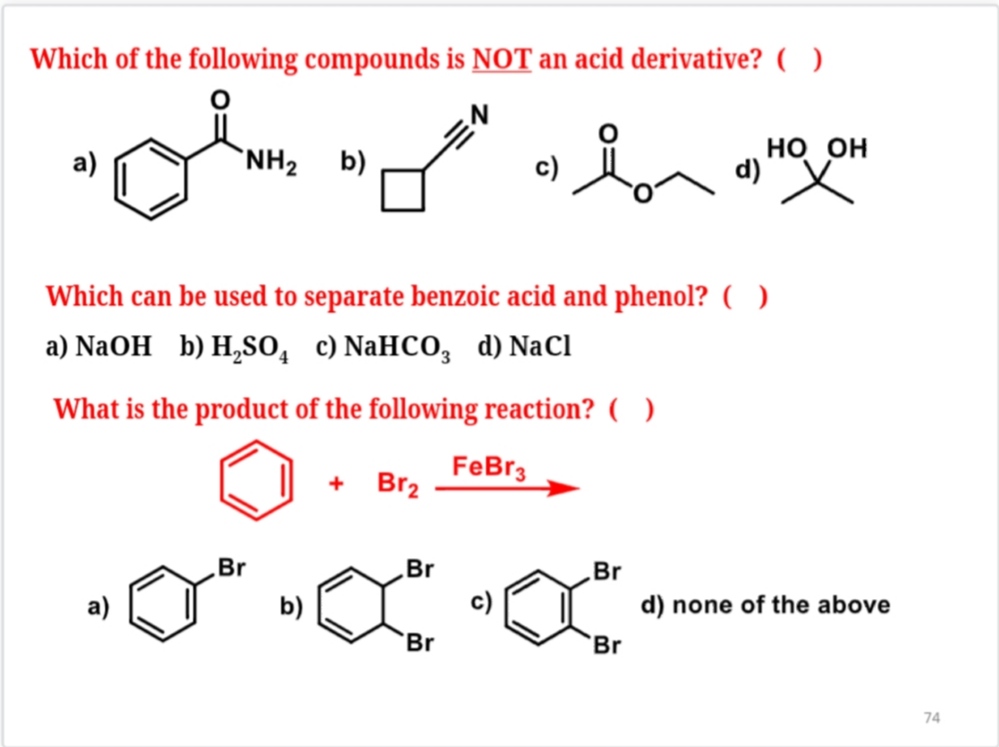 Which of the following compounds is NOT an acid derivative? ( )
a) 
b) 
c) 
d) 
Which can be used to separate benzoic acid and phenol? ( )
a) NaOH b) H2SO4 c) NaHCO3 d) NaCl
What is the product of the following reaction? ( )
a) 
b) 
c) 
d) none of the above