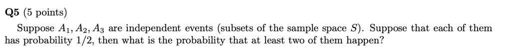 Suppose A1, A2, A3 are independent events (subsets of the sample space S). Suppose that each of them has probability 1/2, then what is the probability that at least two of them happen?