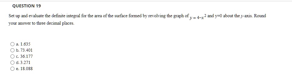 Set up and evaluate the definite integral for the area of the surface formed by revolving the graph of y = 4 - x^2 and y = 0 about the y-axis. Round your answer to three decimal places.

a. 1.635
b. 73.401
c. 36.177
d. 3.271
e. 18.088