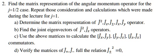 2. Find the matrix representation of the angular momentum operator for the j=1/2 case. Repeat those consideration and calculations which were made during the lecture for j=1.a) Determine the matrix representation of Ĵ^2, Ĵz, Ĵ±, Ĵx, Ĵy operator.b) Find the joint eigenvectors of Ĵ^2, Ĵz operators.c) Use the above matrices to calculate the [Ĵx,Ĵy], [Ĵy,Ĵz], [Ĵz,Ĵx] commutators.d) Verify the matrices of Ĵ+, Ĵ- full the relation Ĵ+^2 = 0,