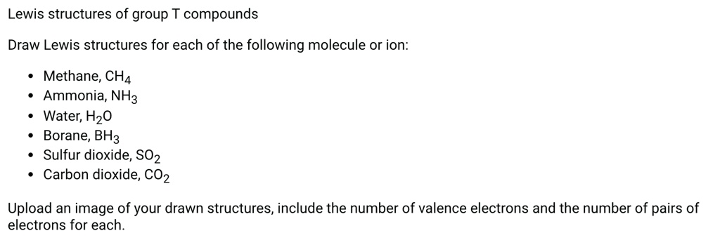 Lewis structures of group T compounds

Draw Lewis structures for each of the following molecule or ion:

• Methane, CH4
• Ammonia, NH3
• Water, H2O
• Borane, BH3
• Sulfur dioxide, SO2
• Carbon dioxide, CO2

Upload an image of your drawn structures, include the number of valence electrons and the number of pairs of electrons for each.
