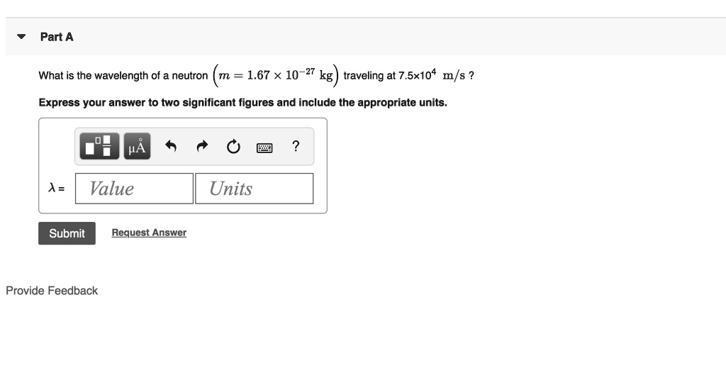 Part A
What is the wavelength of a neutron (m = 1.67 × 10?²? kg) traveling at 7.5×10? m/s ?
Express your answer to two significant figures and include the appropriate units.