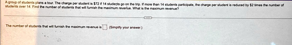 A group of students plans a tour. The charge per student is 72 if 14 students go on the trip. If more than 14 students participate, the charge per student is reduced by2 times the number of students over 14. Find the number of students that will furnish the maximum revenue. What is the maximum revenue?
The number of students that will furnish the maximum revenue is. (Simplify your answer.)