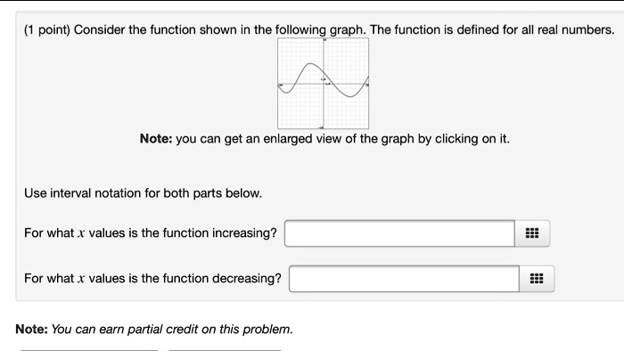 Consider the function shown in the following graph. The function is defined for all real numbers.
Note: you can get an enlarged view of the graph by clicking on it.
Use interval notation for both parts below.
For what x values is the function increasing?
For what x values is the function decreasing?