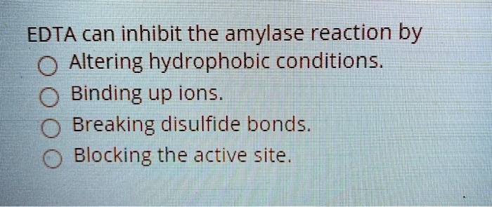 EDTA can inhibit the amylase reaction by
Altering hydrophobic conditions.
Binding up ions.
Breaking disulfide bonds.
Blocking the active site.