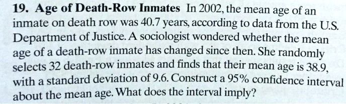 19. Age of Death-Row Inmates In 2002, the mean age of an
inmate on death row was 40.7 years, according to data from the U.S.
Department of Justice. A sociologist wondered whether the mean
age of a death-row inmate has changed since then. She randomly
selects 32 death-row inmates and finds that their mean age is 38.9,
with a standard deviation of 9.6. Construct a 95% confidence interval
about the mean age. What does the interval imply?