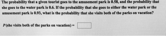 The probability that a given tourist goes to the amusement park is 0.58, and the probability that she goes to the water park is 0.6. If the probability that she goes to either the water park or the amusement park is 0.93, what is the probability that she visits both of the parks on vacation?

P(she visits both of the parks on vacation) =