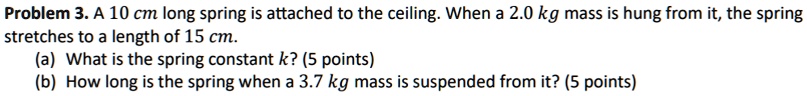 Problem 3. A 10 cm long spring is attached to the ceiling. When a 2.0 kg mass is hung from it, the spring stretches to a length of 15 cm.
(a) What is the spring constant k? (5 points)
(b) How long is the spring when a 3.7 kg mass is suspended from it? (5 points)