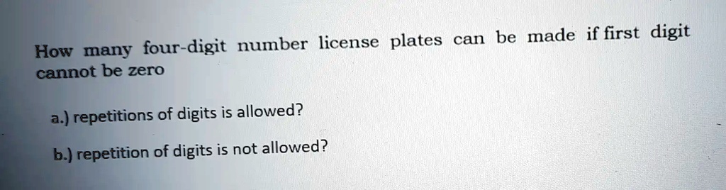 How many four-digit number license plates can be made if first digit cannot be zero
a.) repetitions of digits is allowed?
b.) repetition of digits is not allowed?
