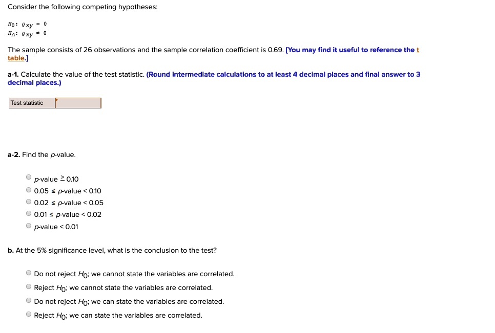 Consider the following competing hypotheses:

H0: ?xy = 0
HA: ?xy ? 0

The sample consists of 26 observations and the sample correlation coefficient is 0.69. [You may find it useful to reference the t table.]

a-1. Calculate the value of the test statistic. (Round intermediate calculations to at least 4 decimal places and final answer to 3 decimal places.)

Test statistic

a-2. Find the p-value.

p-value ? 0.10
0.05 ? p-value < 0.10
0.02 ? p-value < 0.05
0.01 ? p-value < 0.02
p-value < 0.01

b. At the 5% significance level, what is the conclusion to the test?

Do not reject H0; we cannot state the variables are correlated.
Reject H0; we cannot state the variables are correlated.
Do not reject H0; we can state the variables are correlated.
Reject H0; we can state the variables are correlated.