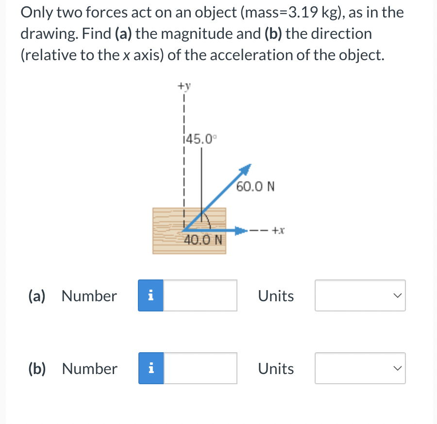Only two forces act on an object (mass=3.19 kg), as in the drawing. Find (a) the magnitude and (b) the direction (relative to the x axis) of the acceleration of the object.
(a) Number Units
(b) Number Units