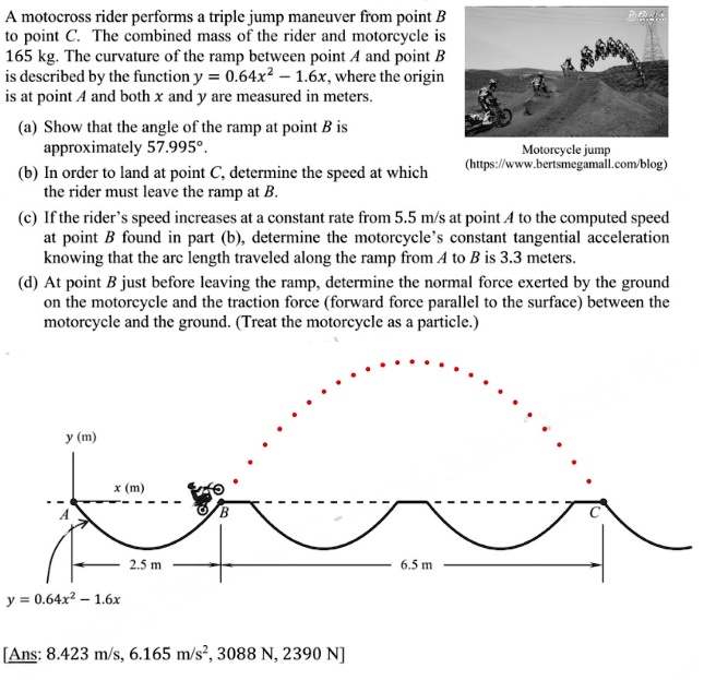 A motocross rider performs a triple jump maneuver from point B to point C. The combined mass of the rider and motorcycle is 165 kg. The curvature of the ramp between point A and point B is described by the function y = 0.64x^2 - 1.6x, where the origin is at point A and both x and y are measured in meters.
(a) Show that the angle of the ramp at point B is approximately 57.995°.
(b) In order to land at point C, determine the speed at which the rider must leave the ramp at B.
(c) If the rider's speed increases at a constant rate from 5.5 m/s at point A to the computed speed at point B found in part (b), determine the motorcycle's constant tangential acceleration knowing that the arc length traveled along the ramp from A to B is 3.3 meters.
(d) At point B just before leaving the ramp, determine the normal force exerted by the ground on the motorcycle and the traction force (forward force parallel to the surface) between the motorcycle and the ground. (Treat the motorcycle as a particle.)
[Ans: 8.423 m/s, 6.165 m/s^2, 3088 N, 2390 N]
