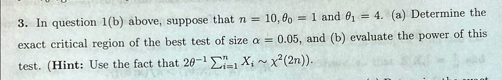 3. In question 1(b) above, suppose that n = 10, θ0 = 1 and θ1 = 4. (a) Determine the exact critical region of the best test of size α = 0.05, and (b) evaluate the power of this test. (Hint: Use the fact that 2θ^-1∑i=1^n Xi ∼χ^2(2n)).
