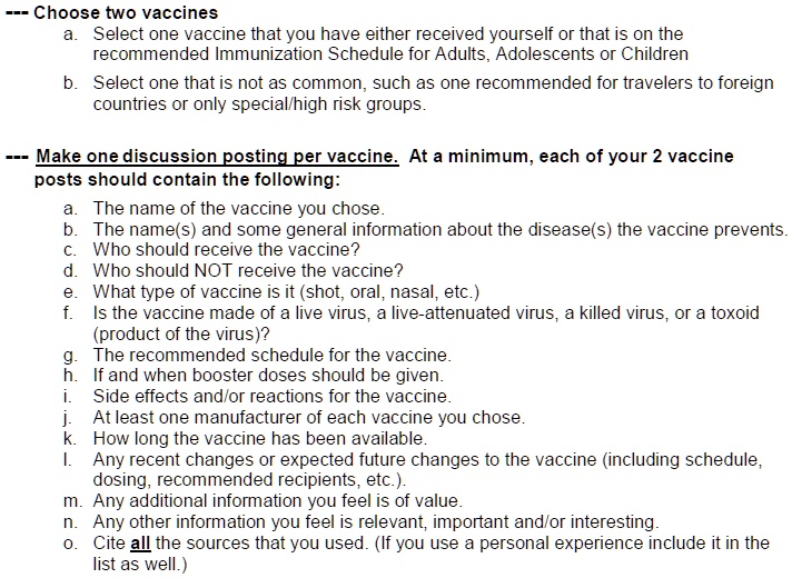 — Choose two vaccines
a. Select one vaccine that you have either received yourself or that is on the
recommended Immunization Schedule for Adults, Adolescents or Children
b. Select one that is not as common, such as one recommended for travelers to foreign
countries or only special/high risk groups.
— Make one discussion posting per vaccine. At a minimum, each of your 2 vaccine
posts should contain the following:
a. The name of the vaccine you chose.
b. The name(s) and some general information about the disease(s) the vaccine prevents.
c. Who should receive the vaccine?
d. Who should NOT receive the vaccine?
e. What type of vaccine is it (shot, oral, nasal, etc.)
f. Is the vaccine made of a live virus, a live-attenuated virus, a killed virus, or a toxoid
(product of the virus)?
g. The recommended schedule for the vaccine.
h. If and when booster doses should be given.
i. Side effects and/or reactions for the vaccine.
j. At least one manufacturer of each vaccine you chose.
k. How long the vaccine has been available.
l. Any recent changes or expected future changes to the vaccine (including schedule,
dosing, recommended recipients, etc.).
m. Any additional information you feel is of value.
n. Any other information you feel is relevant, important and/or interesting.
o. Cite all the sources that you used. (If you use a personal experience include it in the
list as well.)