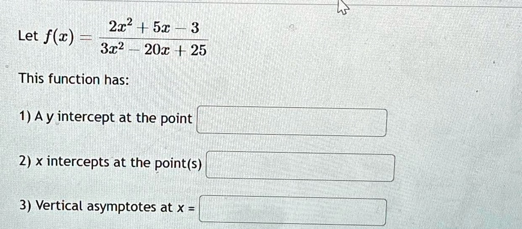 Let f(x) = (2x^2 + 5x - 3)/(3x^2 - 20x + 25) This function has: 1) A y intercept at the point 2) x intercepts at the point(s) 3) Vertical asymptotes at x =