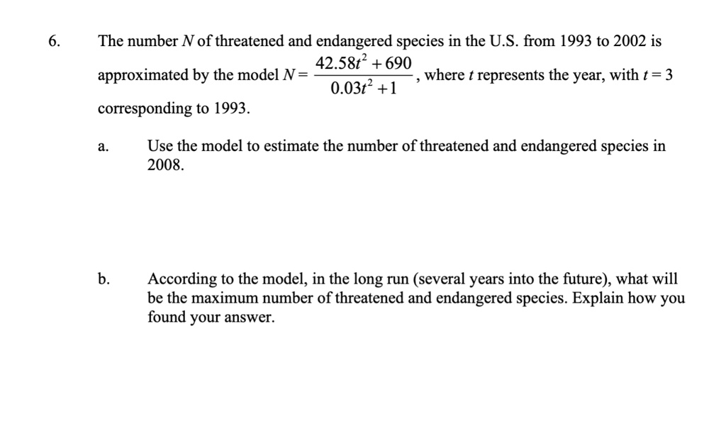 6. The number N of threatened and endangered species in the U.S. from 1993 to 2002 is approximated by the model N = (42.58t² + 690) / (0.03t² + 1), where t represents the year, with t = 3 corresponding to 1993.

a. Use the model to estimate the number of threatened and endangered species in 2008.

b. According to the model, in the long run (several years into the future), what will be the maximum number of threatened and endangered species. Explain how you found your answer.