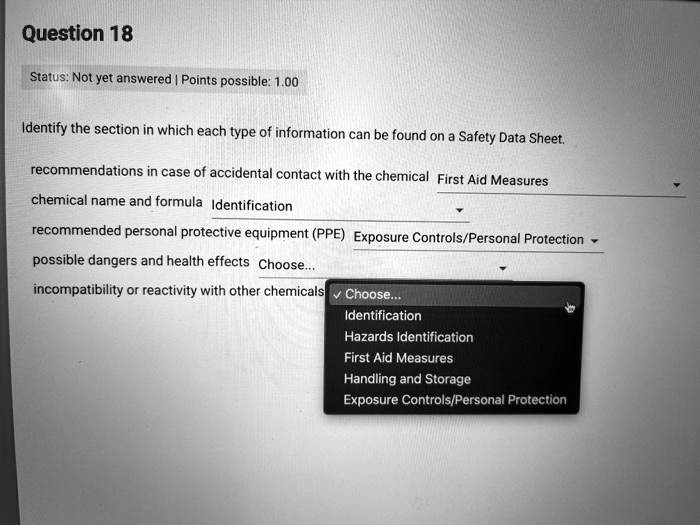 Question 18
Identify the section in which each type of information can be found on a Safety Data Sheet.
recommendations in case of accidental contact with the chemical: First Aid Measures
chemical name and formula: Identification
recommended personal protective equipment (PPE): Exposure Controls/Personal Protection
possible dangers and health effects: Choose...
incompatibility or reactivity with other chemicals: Choose...
Choose...
Identification
Hazards Identification
First Aid Measures
Handling and Storage
Exposure Controls/Personal Protection